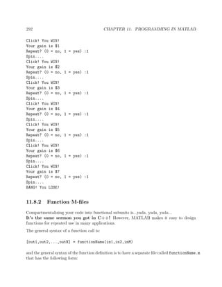 292 CHAPTER 11. PROGRAMMING IN MATLAB
Click! You WIN!
Your gain is $1
Repeat? (0 = no, 1 = yes) :1
Spin....
Click! You WIN!
Your gain is $2
Repeat? (0 = no, 1 = yes) :1
Spin....
Click! You WIN!
Your gain is $3
Repeat? (0 = no, 1 = yes) :1
Spin....
Click! You WIN!
Your gain is $4
Repeat? (0 = no, 1 = yes) :1
Spin....
Click! You WIN!
Your gain is $5
Repeat? (0 = no, 1 = yes) :1
Spin....
Click! You WIN!
Your gain is $6
Repeat? (0 = no, 1 = yes) :1
Spin....
Click! You WIN!
Your gain is $7
Repeat? (0 = no, 1 = yes) :1
Spin....
BANG! You LOSE!
11.8.2 Function M-ﬁles
Compartmentalizing your code into functional subunits is...yada, yada, yada...
It’s the same sermon you got in C++! However, MATLAB makes it easy to design
functions for repeated use in many applications.
The general syntax of a function call is:
[out1,out2,...,outN] = functionName(in1,in2,inM)
and the general syntax of the function deﬁnition is to have a separate ﬁle called functionName.m
that has the following form:
 
