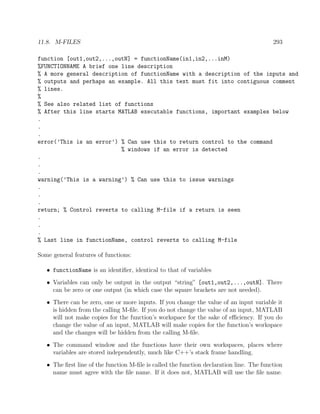 11.8. M-FILES 293
function [out1,out2,...,outN] = functionName(in1,in2,...inM)
%FUNCTIONNAME A brief one line description
% A more general description of functionName with a description of the inputs and
% outputs and perhaps an example. All this text must fit into contiguous comment
% lines.
%
% See also related list of functions
% After this line starts MATLAB executable functions, important examples below
.
.
.
error(’This is an error’) % Can use this to return control to the command
% windows if an error is detected
.
.
.
warning(’This is a warning’) % Can use this to issue warnings
.
.
.
return; % Control reverts to calling M-file if a return is seen
.
.
.
% Last line in functionName, control reverts to calling M-file
Some general features of functions:
• functionName is an identiﬁer, identical to that of variables
• Variables can only be output in the output “string” [out1,out2,...,outN]. There
can be zero or one output (in which case the square brackets are not needed).
• There can be zero, one or more inputs. If you change the value of an input variable it
is hidden from the calling M-ﬁle. If you do not change the value of an input, MATLAB
will not make copies for the function’s workspace for the sake of eﬃciency. If you do
change the value of an input, MATLAB will make copies for the function’s workspace
and the changes will be hidden from the calling M-ﬁle.
• The command window and the functions have their own workspaces, places where
variables are stored independently, much like C++’s stack frame handling.
• The ﬁrst line of the function M-ﬁle is called the function declaration line. The function
name must agree with the ﬁle name. If it does not, MATLAB will use the ﬁle name.
 