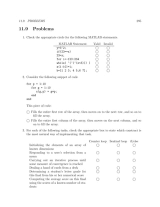 11.9. PROBLEMS 295
11.9 Problems
1. Check the appropriate circle for the following MATLAB statements.
MATLAB Statement Valid Invalid
y=3^2;
if(23==x)
23=x;
for i=-123:234
while( ~(~(~(x<3))) )
a(1:10)=1;
b=[1 2 3; 4 5;6 7];
2. Consider the following snippet of code
for p = 1:10
for g = 1:10
x(g,p) = g*p;
end
end
This piece of code:
Fills the entire ﬁrst row of the array, then moves on to the next row, and so on to
ﬁll the array.
Fills the entire ﬁrst column of the array, then moves on the next column, and so
on to ﬁll the array.
3. For each of the following tasks, check the appropriate box to state which construct is
the most natural way of implementing that task.
Counter loop Sentinel loop if/else
Initializing the elements of an array of
known dimensions
Responding to a user’s selection from a
menu
Carrying out an iterative process until
some measure of convergence is reached
Dealing a hand of cards from a deck
Determining a student’s letter grade for
this ﬁnal from his or her numerical score
Computing the average score on this ﬁnal
using the scores of a known number of stu-
dents
 