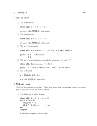 11.9. PROBLEMS 297
8. True or false?
(a) The 3 statements
clear all; x = 1.0; i = &x;
are ALL valid MATLAB statements.
(b) The 3 statements
clear all; x = 1; i = i & x;
are ALL valid MATLAB statements.
(c) The set of statements
clear all; a = 2*ones(2,2); b = a/4; c = a*b; disp(c)
prints 1 1 to the screen.
1 1
(d) The set of statements (note use of the transpose operator ”’”)
clear all; disp(linspace(0,1,5)’)
prints 0 0.2500 0.5000 0.7500 1.0000 to the screen.
(e) The statement
a = [0,1,2; 2,3; 4,5;];
is a valid MATLAB statement.
9. Multiple choice
Circle all the correct answer(s). There may more than one correct answer but there
will be at least one choice that is correct.
(a) The following MATLAB code:
clear all; N = 5; a = zeros(N);
for i = (2:1:N)
a(i,i-1) = -1;
if i ~= N a(i,i+1) = 1; end
end
disp(a)
is supposed to print to the screen:
 
