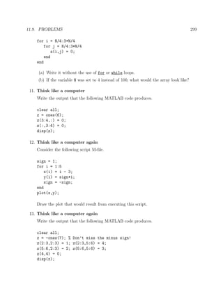 11.9. PROBLEMS 299
for i = N/4:3*N/4
for j = N/4:3*N/4
a(i,j) = 0;
end
end
(a) Write it without the use of for or while loops.
(b) If the variable N was set to 4 instead of 100, what would the array look like?
11. Think like a computer
Write the output that the following MATLAB code produces.
clear all;
z = ones(6);
z(3:4,:) = 0;
z(:,3:4) = 0;
disp(z);
12. Think like a computer again
Consider the following script M-ﬁle.
sign = 1;
for i = 1:5
x(i) = i - 3;
y(i) = sign*i;
sign = -sign;
end
plot(x,y);
Draw the plot that would result from executing this script.
13. Think like a computer again
Write the output that the following MATLAB code produces.
clear all;
z = -ones(7); % Don’t miss the minus sign!
z(2:3,2:3) = 1; z(2:3,5:6) = 4;
z(5:6,2:3) = 2; z(5:6,5:6) = 3;
z(4,4) = 0;
disp(z);
 