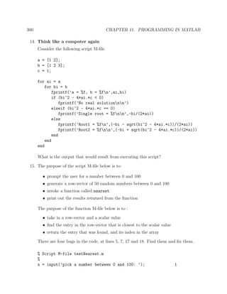 300 CHAPTER 11. PROGRAMMING IN MATLAB
14. Think like a computer again
Consider the following script M-ﬁle.
a = [1 2];
b = [1 2 3];
c = 1;
for ai = a
for bi = b
fprintf(’a = %f, b = %fn’,ai,bi)
if (bi^2 - 4*ai.*c < 0)
fprintf(’No real solutionnn’)
elseif (bi^2 - 4*ai.*c == 0)
fprintf(’Single root = %fnn’,-bi/(2*ai))
else
fprintf(’Root1 = %fn’,(-bi - sqrt(bi^2 - 4*ai.*c))/(2*ai))
fprintf(’Root2 = %fnn’,(-bi + sqrt(bi^2 - 4*ai.*c))/(2*ai))
end
end
end
What is the output that would result from executing this script?
15. The purpose of the script M-ﬁle below is to:
• prompt the user for a number between 0 and 100
• generate a row-vector of 50 random numbers between 0 and 100
• invoke a function called nearest
• print out the results returned from the function
The purpose of the function M-ﬁle below is to :
• take in a row-vector and a scalar value
• ﬁnd the entry in the row-vector that is closest to the scalar value
• return the entry that was found, and its index in the array
There are four bugs in the code, at lines 5, 7, 17 and 18. Find them and ﬁx them.
% Script M-file testNearest.m
%
x = input(’pick a number between 0 and 100: ’); 1
 