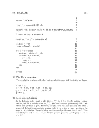 11.9. PROBLEMS 301
2
b=rand(1,50)*100; 3
4
[ind,y] = nearest(b(50),x); 5
6
fprintf(’The nearest value to %f is b(%i)=%fn’,x,ind,b); 7
% Function M-file nearest.m
function [ind,y] = nearest(a,x) 8
9
oldDiff = 1000; 10
[rows,columns] = size(a); 11
12
for i = 1:columns 13
newDiff = abs(a(i) - x); 14
if(newDiff < oldDiff) 15
y = a(i); 16
index = i; 17
newDiff = oldDiff; 18
end 19
end 20
21
return 22
16. Plot like a computer
The code below produces a 2D plot. Indicate what it would look like in the box below.
clear all;
x = [0,-0.59, 0.95,-0.95, 0.59, 0];
y = [1,-0.81, 0.31, 0.31, -0.81, 1];
plot(x,y)
17. More code debugging
In the following code I want to plot f(x) = sin(x)
x
for 0 ≤ x ≤ 5π by making two row
vectors, one for x and the other for f(x). The code does not generate any MATLAB
errors and produces a plot. However, the plot does not look anything like what I
expected. Indicate what needs to be done to ﬁx it by writing a correct version of the
code in the box below. The code below has conceptual problems on lines 3 and 5. Take
care that your code does not have a “divide-by-zero” problem. (Hint: f(x) = 1 when
x = 0.)
 