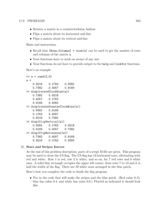 11.9. PROBLEMS 303
• Rotates a matrix in a counterclockwise fashion
• Flips a matrix about its horizontal mid-line
• Flips a matrix about its vertical mid-line
Hints and instructions.
• Recall that [Rows,Columns] = size(a) can be used to get the number of rows
and columns of the matrix a
• Your functions have to work on arrays of any size
• Your functions do not have to provide output to the help and lookfor functions.
Here’s an example:
>> a = rand(2,3)
a =
0.9218 0.1763 0.9355
0.7382 0.4057 0.9169
>> disp(rotateClockWise(a))
0.7382 0.9218
0.4057 0.1763
0.9169 0.9355
>> disp(rotateCounterClockWise(a))
0.9355 0.9169
0.1763 0.4057
0.9218 0.7382
>> disp(flipVertical(a))
0.9355 0.1763 0.9218
0.9169 0.4057 0.7382
>> disp(flipHorizontal(a))
0.7382 0.4057 0.9169
0.9218 0.1763 0.9355
21. Stars and Stripes forever
At the end of this problem description, parts of a script M-ﬁle are given. This program
may be used to draw the US ﬂag. The US ﬂag has 13 horizontal rows, alternating with
red and white. Row 1 is red, row 2 is white, and so on, for 7 red rows and 6 white
ones. A solid blue rectangle occupies the upper left corner, from rows 7 to 13 and it is
half the width of the ﬂag. There are 50 white stars arranged in the blue patch.
Here’s how you complete the code to ﬁnish the ﬂag program.
• Put in the code that will make the stripes and the blue patch. (Red value 0.15,
blue has value 0.4, and white has value 0.0.) Plotted as indicated it should look
like:
 