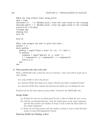 306 CHAPTER 11. PROGRAMMING IN MATLAB
%Show the flag without stars using pcolor
show = flag;
show(end+1,1) = 0; %Hidden point, fixes the lower bound of the colormap
show(end,end+1) = 1; %Hidden point, fixes the upper bound of the colormap
pcolor(1:41,1:14,show)
colormap vga
shading flat
axis off
hold on
%This code prompts the user to place the stars...
putStar = 1;
while putStar
putStar = input(’Place a star? (0 = no, ~0 = yes)’);
if putStar
response = input(’Specify [x, y, size] ’);
x = response(1); y = response(2); r = response(3);
star(x,y,r)
end
end
22. Turn pseudo-code into real code
Write a MATLAB code to ﬁnd the zero of a function. Your code will be made up of
three M-ﬁles:
• a script M-ﬁle to drive the process
• a function M-ﬁle that ﬁnds zeros using a Newton procedure (explained below)
• a function M-ﬁle that contains the function for which you are ﬁnding the zero.
Pseudo-code for the three pieces is given below. Construct the MATLAB code.
Script M-ﬁle
(a) Prompt the user for an initial guess for the x value at which the zero occurs.
(b) Call the zero-ﬁnding function, with the initial guess as the input argument,
and the ﬁnal answer and number of steps it took to ﬁnd the ﬁnal answer as
the output arguments.
(c) Print out the ﬁnal answer and the number of steps it took to ﬁnd the ﬁnal
answer in some self-explanatory format.
Function M-ﬁle for Finding a Zero
 