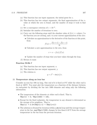 11.9. PROBLEMS 307
(a) This function has one input argument, the initial guess for x.
(b) This function has two output arguments, the ﬁnal approximation of the x-
value at which the zero is found, and the number of steps it took to ﬁnd
it.
(c) Set a convergence criterion of = 10−6
.
(d) Initialize the number of iterations to zero.
(e) Carry out the following steps until the absolute value of f(x) < where f is
the function you are zeroing, and x is your current approximation of the zero.
• Calculate an approximation to the derivative of the function at this point,
from
f (x) =
f(x + ) − f(x − )
2
• Calculate a new approximation to the zero, from
x = x − f(x)/f (x)
• Update the number of steps that you have taken through the loop.
(f) Return to main
Function M-ﬁle f
(a) This function has one input argument, x.
(b) This function has one output argument, y.
(c) The relation is
y = x2
− sin(x)/x;
23. Temperature along an iron bar
Consider an iron bar 100 cm long. One end of it is ﬁxed at 0◦
C while the other end is
ﬁxed at 100◦
C. You must plot the temperature as a function of the distance between
its end-points by dividing the bar into 1000 elements and using only the following
information:
• The temperature of the elements at either end is ﬁxed. That is,
TBar(1) = 0; TBar(1000) = 100;
• Except for the ﬁxed endpoints, the temperature in any element is determined as
the average of its neighbors. That is,
TBar(i) = 0.5*(TBar(i-1) + TBar(i+1))
• The solution is obtained by iteration within a while loop until the average temper-
ature in the bar, sum(TBar)/1000, changes by less than 0.01◦
C from the average
temperature in the bar from the previous iteration.
 