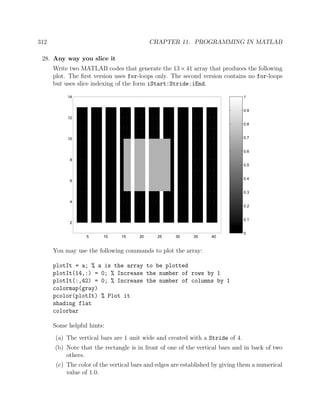 312 CHAPTER 11. PROGRAMMING IN MATLAB
28. Any way you slice it
Write two MATLAB codes that generate the 13×41 array that produces the following
plot. The ﬁrst version uses for-loops only. The second version contains no for-loops
but uses slice indexing of the form iStart:Stride:iEnd.
0
0.1
0.2
0.3
0.4
0.5
0.6
0.7
0.8
0.9
1
5 10 15 20 25 30 35 40
2
4
6
8
10
12
14
You may use the following commands to plot the array:
plotIt = a; % a is the array to be plotted
plotIt(14,:) = 0; % Increase the number of rows by 1
plotIt(:,42) = 0; % Increase the number of columns by 1
colormap(gray)
pcolor(plotIt) % Plot it
shading flat
colorbar
Some helpful hints:
(a) The vertical bars are 1 unit wide and created with a Stride of 4.
(b) Note that the rectangle is in front of one of the vertical bars and in back of two
others.
(c) The color of the vertical bars and edges are established by giving them a numerical
value of 1.0.
 