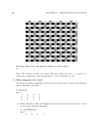 314 CHAPTER 11. PROGRAMMING IN MATLAB
How many times does the pattern repeat on each side? 5
>>
Hint: The solution is made a lot easier when you realize that there is a small 4 × 4
array that is repeated to make the full pattern. Look at grid(1:4,1:4).
31. Minor diagonals and crosses
The built-in function, eye(M,N) creates an M×N matrix with 1’s on the main diagonal
and 0’s elsewhere. Example:
>> eye(3,4)
ans =
1 0 0 0
0 1 0 0
0 0 1 0
(a) Write a function called littleEye() that does the same thing except the 1’s are
on the minor diagonal. Example:
>> littleEye(3,4)
ans =
0 0 0 1
 