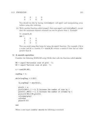 11.9. PROBLEMS 315
0 0 1 0
0 1 0 0
You should do this by having littleEye() call eye() and manipulating array
indices using slice indexing.
(b) Write another function called cross() that sums eye() and littleEye(), except
that the maximum element returned can not be greater than 1. Example:
>> cross(3,3)
ans =
1 0 1
0 1 0
1 0 1
You can avoid using for loops by using the min() function. For example, if A is
a scalar and B is a matrix, C = min(A,B) returns a matrix C that has no value
greater than A.
32. A smooth operation
Consider the following MATLAB script M-ﬁle that calls the function called smooth.
NH = input(’Horizontal size of plot: ’);
NV = input(’Vertical size of plot: ’);
a = rand(NV,NH);
avgChng = 1;
while(avgChng > 0.001)
[a,avgChng] = smooth(a);
plotIt = a;
plotIt(NV+1,:) = 0; % Increase the number of rows by 1
plotIt(:,NH+1) = 1; % Increase the number of columns by 1
pcolor(0:NH,0:NV,plotIt)
colormap(gray)
colorbar
pause(0.01)
end
When a user types lookfor smooth the following is received:
 