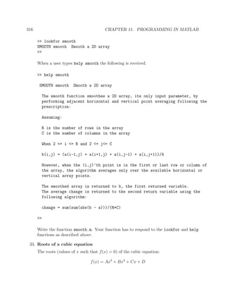 316 CHAPTER 11. PROGRAMMING IN MATLAB
>> lookfor smooth
SMOOTH smooth Smooth a 2D array
>>
When a user types help smooth the following is received:
>> help smooth
SMOOTH smooth Smooth a 2D array
The smooth function smoothes a 2D array, its only input parameter, by
performing adjacent horizontal and vertical point averaging following the
prescription:
Assuming:
R is the number of rows in the array
C is the number of columns in the array
When 2 <= i <= R and 2 <= j<= C
b(i,j) = (a(i-1,j) + a(i+1,j) + a(i,j-1) + a(i,j+1))/4
However, when the (i,j)’th point is in the first or last row or column of
the array, the algorithm averages only over the available horizontal or
vertical array points.
The smoothed array is returned to b, the first returned variable.
The average change is returned to the second return variable using the
following algorithm:
change = sum(sum(abs(b - a)))/(R*C)
>>
Write the function smooth.m. Your function has to respond to the lookfor and help
functions as described above.
33. Roots of a cubic equation
The roots (values of x such that f(x) = 0) of the cubic equation:
f(x) = Ax3
+ Bx2
+ Cx + D
 