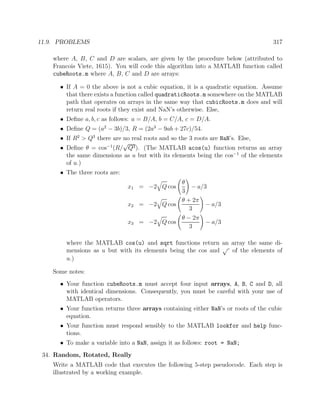 11.9. PROBLEMS 317
where A, B, C and D are scalars, are given by the procedure below (attributed to
Francois Viete, 1615). You will code this algorithm into a MATLAB function called
cubeRoots.m where A, B, C and D are arrays:
• If A = 0 the above is not a cubic equation, it is a quadratic equation. Assume
that there exists a function called quadraticRoots.m somewhere on the MATLAB
path that operates on arrays in the same way that cubicRoots.m does and will
return real roots if they exist and NaN’s otherwise. Else,
• Deﬁne a, b, c as follows: a = B/A, b = C/A, c = D/A.
• Deﬁne Q = (a2
− 3b)/3, R = (2a3
− 9ab + 27c)/54.
• If R2
> Q3
there are no real roots and so the 3 roots are NaN’s. Else,
• Deﬁne θ = cos−1
(R/
√
Q3). (The MATLAB acos(u) function returns an array
the same dimensions as u but with its elements being the cos−1
of the elements
of u.)
• The three roots are:
x1 = −2 Q cos
θ
3
− a/3
x2 = −2 Q cos
θ + 2π
3
− a/3
x3 = −2 Q cos
θ − 2π
3
− a/3
where the MATLAB cos(u) and sqrt functions return an array the same di-
mensions as u but with its elements being the cos and
√
of the elements of
u.)
Some notes:
• Your function cubeRoots.m must accept four input arrays, A, B, C and D, all
with identical dimensions. Consequently, you must be careful with your use of
MATLAB operators.
• Your function returns three arrays containing either NaN’s or roots of the cubic
equation.
• Your function must respond sensibly to the MATLAB lookfor and help func-
tions.
• To make a variable into a NaN, assign it as follows: root = NaN;
34. Random, Rotated, Really
Write a MATLAB code that executes the following 5-step pseudocode. Each step is
illustrated by a working example.
 