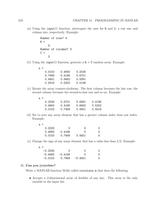 318 CHAPTER 11. PROGRAMMING IN MATLAB
(a) Using the input() function, interrogate the user for R and C, a row size and
column size, respectively. Example:
Number of rows? 4
R =
4
Number of columns? 3
C =
3
(b) Using the input() function, generate a R × C random array. Example:
a =
0.0153 0.4660 0.2026
0.7468 0.4186 0.6721
0.4451 0.8462 0.8381
0.9318 0.5252 0.0196
(c) Rotate the array counter-clockwise. The ﬁrst column becomes the last row, the
second column becomes the second-to-last row and so on. Example:
a =
0.2026 0.6721 0.8381 0.0196
0.4660 0.4186 0.8462 0.5252
0.0153 0.7468 0.4451 0.9318
(d) Set to zero any array element that has a greater column index than row index.
Example:
a =
0.2026 0 0 0
0.4660 0.4186 0 0
0.0153 0.7468 0.4451 0
(e) Change the sign of any array element that has a value less than 1/2. Example:
a =
-0.2026 0 0 0
-0.4660 -0.4186 0 0
-0.0153 0.7468 -0.4451 0
35. Can you (co)relate?
Write a MATLAB function M-ﬁle called correlate.m that does the following:
• Accepts a 2-dimensional array of doubles of any size. This array is the only
variable in the input list.
 