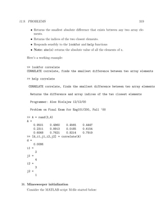 11.9. PROBLEMS 319
• Returns the smallest absolute diﬀerence that exists between any two array ele-
ments.
• Returns the indices of the two closest elements.
• Responds sensibly to the lookfor and help functions
• Note: abs(x) returns the absolute value of all the elements of x.
Here’s a working example:
>> lookfor correlate
CORRELATE correlate, finds the smallest difference between two array elements
>> help correlate
CORRELATE correlate, finds the smallest difference between two array elements
Returns the difference and array indices of the two closest elements
Programmer: Alex Bielajew 12/12/00
Problem on Final Exam for Eng101/200, Fall ’00
>> A = rand(3,4)
A =
0.9501 0.4860 0.4565 0.4447
0.2311 0.8913 0.0185 0.6154
0.6068 0.7621 0.8214 0.7919
>> [d,i1,j1,i2,j2] = correlate(A)
d =
0.0086
i1 =
2
j1 =
4
i2 =
3
j2 =
1
36. Minesweeper initialization
Consider the MATLAB script M-ﬁle started below:
 