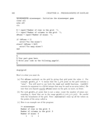 320 CHAPTER 11. PROGRAMMING IN MATLAB
%MINESWEEPER minesweeper: Initialize the minesweeper game
clear all
echo off
clc
R = input(’Number of rows in the grid: ’);
C = input(’Number of columns in the grid: ’);
nMines = input(’Number of mines: ’);
if (nMines < 1)
error(’Too few mines’)
elseif (nMines > R*C)
error(’Too many mines’)
end
%%%%%%%%%%%%%%%%%%%%%%%%%%%%%%%%%%%%%%%%%%%%%%%%%%%%%%%%%%%%%%%%%%%%%%%%%
%
% Your part goes here.
% Write your code on the following page(s).
%
%%%%%%%%%%%%%%%%%%%%%%%%%%%%%%%%%%%%%%%%%%%%%%%%%%%%%%%%%%%%%%%%%%%%%%%%%
disp(grid)
Here’s is what you must do.
(a) Put nMines randomly on the grid by giving that grid point the value -1. For
example, grid(i,j) = -1 means that the i,j’th point on the grid contains a
”mine”. You will need to use both the rand and int32 functions. (int32()
converts its argument to a 32-bit integer that may be used as an array index.) Be
sure that you deposit exactly nMines mines on the grid, no more, no fewer.
(b) For each grid(i,j) point that is not a mine, count the number of mines sur-
rounding it, those that are in the range grid(i-1:i+1,j-1:j+1). Be careful
with the boundaries of the grid. Note: sum(sum(a)) sums up all the values on
the points of the array called a.
(c) Here is an example use of the program:
>> minesweeper
Number of rows in the grid: 5
Number of columns in the grid: 3
Number of mines: 5
1 -1 1
 