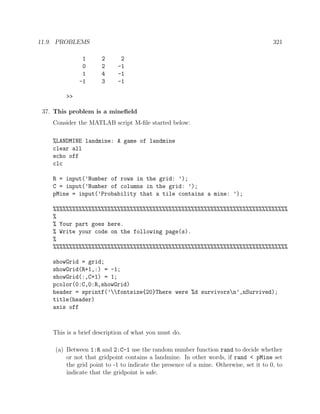 11.9. PROBLEMS 321
1 2 2
0 2 -1
1 4 -1
-1 3 -1
>>
37. This problem is a mineﬁeld
Consider the MATLAB script M-ﬁle started below:
%LANDMINE landmine: A game of landmine
clear all
echo off
clc
R = input(’Number of rows in the grid: ’);
C = input(’Number of columns in the grid: ’);
pMine = input(’Probability that a tile contains a mine: ’);
%%%%%%%%%%%%%%%%%%%%%%%%%%%%%%%%%%%%%%%%%%%%%%%%%%%%%%%%%%%%%%%%%%%%%%%%%
%
% Your part goes here.
% Write your code on the following page(s).
%
%%%%%%%%%%%%%%%%%%%%%%%%%%%%%%%%%%%%%%%%%%%%%%%%%%%%%%%%%%%%%%%%%%%%%%%%%
showGrid = grid;
showGrid(R+1,:) = -1;
showGrid(:,C+1) = 1;
pcolor(0:C,0:R,showGrid)
header = sprintf(’fontsize{20}There were %d survivorsn’,nSurvived);
title(header)
axis off
This is a brief description of what you must do.
(a) Between 1:R and 2:C-1 use the random number function rand to decide whether
or not that gridpoint contains a landmine. In other words, if rand < pMine set
the grid point to -1 to indicate the presence of a mine. Otherwise, set it to 0, to
indicate that the gridpoint is safe.
 