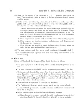 322 CHAPTER 11. PROGRAMMING IN MATLAB
(b) Make the ﬁrst column of the grid equal to 1. A “1” indicates a person on the
grid. These people are trying to make it to the last column on the grid without
touching a mine.
(c) Within a while loop whose logical condition is that there are still people within
grid(:,1:C-1), use a double for loop to look at every point within grid(:,1:C-1).
If that point has value 1, then do the following:
i. Attempt to advance the person one square to the right (horizontally) and
with equal chance: one square up, one square down, or no vertical change.
Restrict the vertical movements so that the person stays within the grid. Use
of the max() and min() functions, as described in class and in an earlier exam
problem, makes this restriction quite eﬃcient.
ii. If the proposed new location contains another person, then nothing happens.
iii. If the proposed new location contains a landmine, then both the person and
the landmine are eliminated.
iv. If the proposed new location is within the last column, then that person has
safely reached home and should not move anymore.
(d) The game continues until there are no people remaining within grid(:,1:C-1)
(e) Be careful not to move a person more than once during each execution of the
double for loop.
38. War is heck
Write a MATLAB code for the game of War that is described as follows:
• The game is played on an R × C array, where R and C are inputs provided by the
user.
• The array elements are ﬁlled with random numbers using the rand() function.
• Go through each element of the array. If the element is greater than 1/2 reset the
array element to +1, else, set it to -1. Each one of these elements is a player in the
game. Those assigned +1 are the Positives. Those assigned -1 are the Negatives.
Both the Positives and Negatives think of each other not only as Opposites but
also as Opposition—deadly opposition.
• Print out the starting number of Positives and Negatives.
• The Positives and Negatives are at war and here is how the battle is fought.
• An outer while loop is executed under the condition that there are players of both
kinds still in the game.
• During each execution of the while loop, the following happens:
(a) Each player tries to moves randomly but with equal chance in one of the 4
directions, North(N), South(S), East(E) or West(W) by one array index.
 