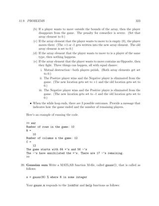 11.9. PROBLEMS 323
(b) If a player wants to move outside the bounds of the array, then the player
disappears from the game. The penalty for cowardice is severe. (Set that
array element to 0.)
(c) If the array element that the player wants to move to is empty (0), the player
moves there. (The +1 or -1 gets written into the new array element. The old
array element is set to 0.)
(d) If the array element that the player wants to move to is a player of the same
type, then nothing happens.
(e) If the array element that the player wants to move contains an Opposite, then
they ﬁght. Three things can happen, all with equal chance:
i. Mutual destruction—both players perish. (Both array elements get set
to 0.)
ii. The Positive player wins and the Negative player is eliminated from the
game. (The new location gets set to +1 and the old location gets set to
0.)
iii. The Negative player wins and the Positive player is eliminated from the
game. (The new location gets set to -1 and the old location gets set to
0.)
• When the while loop ends, there are 3 possible outcomes. Provide a message that
indicates how the game ended and the number of remaining players.
Here’s an example of running the code.
>> war
Number of rows in the game: 10
R =
10
Number of columns n the game: 12
C =
12
The game starts with 64 +’s and 56 -’s
The -’s have annihilated the +’s. There are 17 -’s remaining.
>>
39. Gaussian sum Write a MATLAB function M-ﬁle, called gauss(), that is called as
follows:
s = gauss(N) % where N in some integer
Your gauss.m responds to the lookfor and help functions as follows:
 