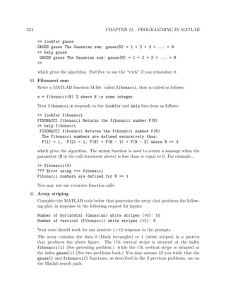 324 CHAPTER 11. PROGRAMMING IN MATLAB
>> lookfor gauss
GAUSS gauss The Gaussian sum: gauss(N) = 1 + 2 + 3 + ... + N
>> help gauss
GAUSS gauss The Gaussian sum: gauss(N) = 1 + 2 + 3 + ... + N
>>
which gives the algorithm. Feel free to use the “trick” if you remember it.
40. Fibonacci sum
Write a MATLAB function M-ﬁle, called fibonacci, that is called as follows:
s = fibonacci(N) % where N is some integer
Your fibonacci.m responds to the lookfor and help functions as follows:
>> lookfor fibonacci
FIBONACCI fibonacci Returns the fibonacci number F(N)
>> help fibonacci
FIBONACCI fibonacci Returns the fibonacci number F(N)
The Fibonacci numbers are defined recursively thus:
F(1) = 1; F(2) = 1; F(N) = F(N - 1) + F(N - 2) where N >= 3
which gives the algorithm. The error function is used to return a message when the
parameter (N in the call statement above) is less than or equal to 0. For example...
>> fibonacci(0)
??? Error using ==> fibonacci
Fibonacci numbers are defined for N >= 1
You may not use recursive function calls.
41. Array striping
Complete the MATLAB code below that generates the array that produces the follow-
ing plot, in response to the following request for inputs:
Number of horizontal (Gaussian) white stripes (>0): 10
Number of vertical (Fibonacci) white stripes (>2): 8
Your code should work for any positive (> 0) response to the prompts.
The array contains the data 0 (black rectangles) or 1 (white stripes) in a pattern
that produces the above ﬁgure. The i’th vertical stripe is situated at the index
fibonacci(i) (See preceding problem.) while the i’th vertical stripe is situated at
the index gauss(i) (See two problems back.) You may assume (if you wish) that the
gauss() and fibonacci() functions, as described in the 2 previous problems, are on
the Matlab search path.
 