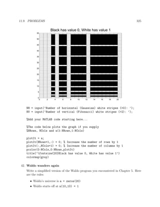 11.9. PROBLEMS 325
0 2 4 6 8 10 12 14 16 18 20
0
5
10
15
20
25
30
35
40
45
50
55
Black has value 0, White has value 1
NH = input(’Number of horizontal (Gaussian) white stripes (>0): ’);
NV = input(’Number of vertical (Fibonacci) white stripes (>2): ’);
%Add your MATLAB code starting here...
%The code below plots the graph if you supply
%NRows, NCols and a(1:NRows,1:NCols)
plotIt = a;
plotIt(NRows+1,:) = 0; % Increase the number of rows by 1
plotIt(:,NCols+1) = 0; % Increase the number of columns by 1
pcolor(0:NCols,0:NRows,plotIt)
title(’fontsize{20}Black has value 0, White has value 1’)
colormap(gray)
42. Waldo wanders again
Write a simpliﬁed version of the Waldo program you encountered in Chapter 5. Here
are the rules:
• Waldo’s universe is a = zeros(20)
• Waldo starts oﬀ at a(10,10) = 1
 