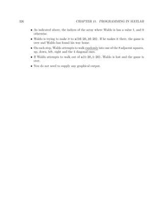 326 CHAPTER 11. PROGRAMMING IN MATLAB
• As indicated above, the indices of the array where Waldo is has a value 1, and 0
otherwise.
• Waldo is trying to make it to a(16:20,16:20). If he makes it there, the game is
over and Waldo has found his way home.
• On each step, Waldo attempts to walk randomly into one of the 8 adjacent squares,
up, down, left, right and the 4 diagonal ones.
• If Waldo attempts to walk out of a(1:20,1:20), Waldo is lost and the game is
over.
• You do not need to supply any graphical output.
 