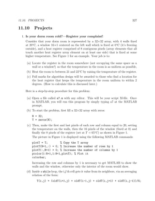 11.10. PROJECTS 327
11.10 Projects
1. Is your dorm room cold?—Register your complaint!
Consider that your dorm room is represented by a 32×32 array, with 4 walls ﬁxed
at 20◦
C, a window 16×1 centered on the left wall which is ﬁxed at 0◦
C (it’s freezing
outside), and a heat register comprised of 8 contiguous pixels (array elements that all
touch another heat register array element on at least one side) that is ﬁxed at some
higher temperature. See Figure 1 for an example. Your job is to:
(a) Locate the register in the room somewhere (not occupying the same space as a
wall or a window!) so that the temperature in the room is as uniform as possible,
(b) Heat the room to between 21 and 22◦
C by raising the temperature of the register.
(c) Full marks for algorithm design will be awarded to those who ﬁnd a location for
the heat register that keeps the temperature in the room uniform to within 2
degrees. (How to calculate this is discussed later.)
Here is a step-by-step procedure for this problem:
(a) Open a ﬁle called a7.m with any editor. This will be your script M-ﬁle. Once
in MATLAB, you will run this program by simply typing a7 at the MATLAB
prompt.
(b) To start the problem, ﬁrst ﬁll a 32×32 array with zeros:
N = 32;
T = zeros(N);
(c) Then, make the ﬁrst and last pixels of each row and column equal to 20, setting
the temperature on the walls, then the 16 pixels of the window (ﬁxed at 0) and
ﬁnally the 8 pixels of the register (set at T = 65◦
C) as shown in Figure 1.
The picture in Figure 1 is displayed using the following MATLAB commands:
plotT = T; % Copy the T array
plotT(N+1,:) = 0; % Increase the number of rows by 1
plotT(:,N+1) = 0; % Increase the number of columns by 1
pcolor(1:N+1,1:N+1,plotT); % Plot it
colorbar;
Increasing the row and columns by 1 is necessary to get MATLAB to show the
walls and the window, otherwise only the interior of the room would show.
(d) Inside a while loop, the i,j’th cell gets it value from its neighbors, via an averaging
relation of the form:
T(i,j) = (oldT(i+1,j) + oldT(i-1,j) + oldT(i,j+1) + oldT(i,j-1))/4;
 