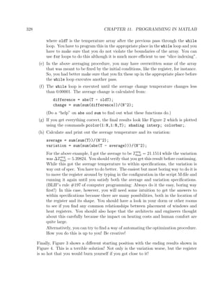 328 CHAPTER 11. PROGRAMMING IN MATLAB
where oldT is the temperature array after the previous pass through the while
loop. You have to program this in the appropriate place in the while loop and you
have to make sure that you do not violate the boundaries of the array. You can
use for loops to do this although it is much more eﬃcient to use “slice indexing”.
(e) In the above averaging procedure, you may have overwritten some of the array
that was meant to be ﬁxed by the initial conditions, like the register, for instance.
So, you had better make sure that you ﬁx these up in the appropriate place before
the while loop executes another pass.
(f) The while loop is executed until the average change temperature changes less
than 0.00001. The average change is calculated from:
difference = abs(T - oldT);
change = sum(sum(difference))/(N^2);
(Do a “help” on abs and sum to ﬁnd out what these functions do.)
(g) If you get everything correct, the ﬁnal results look like Figure 2 which is plotted
using the commands pcolor(1:N,1:N,T); shading interp; colorbar;.
(h) Calculate and print out the average temperature and its variation:
average = sum(sum(T))/(N^2);
variation = sum(sum(abs(T - average)))/(N^2);
For the above example, I got the average to be Tavg
ﬁnal = 21.1514 while the variation
was ∆Tavg
ﬁnal = 5.39824. You should verify that you get this result before continuing.
While this got the average temperature to within speciﬁcations, the variation is
way out of spec. You have to do better. The easiest but most boring way to do it is
to move the register around by typing in the conﬁguration in the script M-ﬁle and
running it again until you satisfy both the average and variation speciﬁcations.
(BLIF’s rule #197 of computer programming: Always do it the easy, boring way
ﬁrst!) In this case, however, you will need some intuition to get the answers to
within speciﬁcations because there are many possibilities, both in the location of
the register and its shape. You should have a look in your dorm or other rooms
to see if you ﬁnd any common relationships between placement of windows and
heat registers. You should also hope that the architects and engineers thought
about this carefully because the impact on heating costs and human comfort are
quite large.
Alternatively, you can try to ﬁnd a way of automating the optimization procedure.
How you do this is up to you! Be creative!
Finally, Figure 3 shows a diﬀerent starting position with the ending results shown in
Figure 4. This is a terrible solution! Not only is the variation worse, but the register
is so hot that you would burn yourself if you got close to it!
 