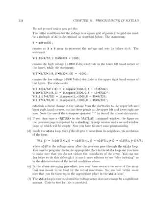 334 CHAPTER 11. PROGRAMMING IN MATLAB
Do not proceed unless you get this.
The initial conditions for the voltage in a square grid of points (the grid size must
be a multiple of 32) is determined as described below. The statement:
V = zeros(N);
creates an N x N array to represent the voltage and sets its values to 0. The
statement:
V(1:15*N/32,1:15*N/32) = 1000;
creates the high voltage (+1000 Volts) electrode in the lower left hand corner of
the ﬁgure, while the statement:
V(17*N/32+1:N,17*N/32+1:N) = -1000;
creates the low voltage (-1000 Volts) electrode in the upper right hand corner of
the ﬁgure. The statements:
V(1,15*N/32+1:N) = linspace(1000,0,N - 15*N/32);
V(15*N/32+1:N,1) = linspace(1000,0,N - 15*N/32)’;
V(N,1:17*N/32) = linspace(0,-1000,N - 15*N/32);
V(1:17*N/32,N) = linspace(0,-1000,N - 15*N/32)’;
establish a linear change in the voltage from the electrodes to the upper left and
lower right hand corners, so that these points at the upper left and lower right are
zero. Note the use of the transpose operator “’” in two of the above statements.
(c) If you then type a <RETURN> in the MATLAB command window, the ﬁgure on
the previous page is replaced by a shading interp version and a second window
pops up which will be empty. Now you have to start some programming.
(d) Inside the while loop, the i,j’th cell gets it value from its neighbors, via a relation
of the form:
V(i,j) = (oldV(i+1,j) + oldV(i-1,j) + oldV(i,j+1) + oldV(i,j-1))/4;
where oldV is the voltage array after the previous pass through the while loop.
You have to program this in the appropriate place in the while loop and you have
to make sure that you do not violate the boundaries of the array. You can use
for loops to do this although it is much more eﬃcient to use “slice indexing” as
in the determination of the initial conditions above.
(e) In the above averaging procedure, you may have overwritten some of the array
that was meant to be ﬁxed by the initial conditions. So, you had better make
sure that you ﬁx these up in the appropriate place in the while loop.
(f) The while loop is executed until the voltage array does not change by a signiﬁcant
amount. Code to test for this is provided.
 
