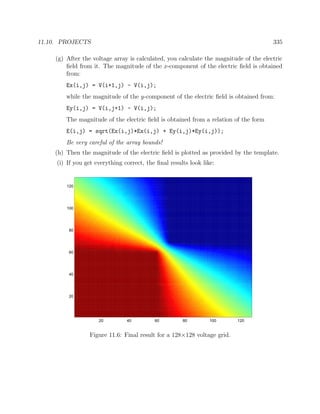 11.10. PROJECTS 335
(g) After the voltage array is calculated, you calculate the magnitude of the electric
ﬁeld from it. The magnitude of the x-component of the electric ﬁeld is obtained
from:
Ex(i,j) = V(i+1,j) - V(i,j);
while the magnitude of the y-component of the electric ﬁeld is obtained from:
Ey(i,j) = V(i,j+1) - V(i,j);
The magnitude of the electric ﬁeld is obtained from a relation of the form
E(i,j) = sqrt(Ex(i,j)*Ex(i,j) + Ey(i,j)*Ey(i,j));
Be very careful of the array bounds!
(h) Then the magnitude of the electric ﬁeld is plotted as provided by the template.
(i) If you get everything correct, the ﬁnal results look like:
20 40 60 80 100 120
20
40
60
80
100
120
Figure 11.6: Final result for a 128×128 voltage grid.
 