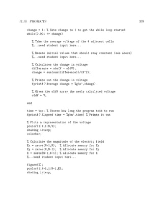 11.10. PROJECTS 339
change = 1; % Sets change to 1 to get the while loop started
while(0.001 <= change)
% Take the average voltage of the 4 adjacent cells
%...need student input here...
% Resets initial values that should stay constant (see above)
%...need student input here...
% Calculates the change in voltage
difference = abs(V - oldV);
change = sum(sum(difference))/(N^2);
% Prints out the change in voltage
fprintf(’Average change = %gn’,change)
% Gives the oldV array the newly calculated voltage
oldV = V;
end
time = toc; % Stores how long the program took to run
fprintf(’Elapsed time = %gn’,time) % Prints it out
% Plots a representation of the voltage
pcolor(1:N,1:N,V);
shading interp;
colorbar;
% Calculate the magnitude of the electric field
Ex = zeros(N-1,N); % Allocate memory for Ex
Ey = zeros(N,N-1); % Allocate memory for Ey
E = zeros(N-1,N-1); % Allocate memory for E
%...need student input here...
figure(2);
pcolor(1:N-1,1:N-1,E);
shading interp;
 