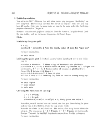 340 CHAPTER 11. PROGRAMMING IN MATLAB
3. Battleship revisited
You will write MATLAB code that will allow you to play the game “Battleship!” on
your computer. There is only one ship, the size of the ship is 4 units and you only
have 25 bombs. Otherwise the game rules are exactly the same as for the Battleship
program discussed in Chapter 8.
However, you must use graphical output to show the status of the game board (with
the ship hidden) and use the mouse to generate the bomb drops.
Hints:
Initializing the game grid
N = 10;
showBoard = zeros(N); % Make the board, value of zero for "open sea"
For more explanation:
>> help zeros
Drawing the game grid If you have an array called showBoard, here is how to dis-
play it:
plotBoard = showBoard; % Makes a copy of showBoard into plotBoard
plotBoard(N + 1,:) = 0; % Boosts number of rows in plotBoard by 1, assigns 0’s
plotBoard(:, N + 1) = 0; % Boosts number of columns in plotBoard by 1
figure(1); % Working with figure 1
pcolor(0:N,0:N,plotBoard); % Make the plot
axis off % Turn of axis labeling (may want to leave on during debugging)
For more explanation:
>> help figure
>> help pcolor
>> help axis
Choosing the ﬁrst point of the ship
i = 1 + N*rand;
j = 1 + N*rand;
hiddenBoard(int32(i),int32(j)) = 1; %Ship point has value 1
Note that you will have to have two boards, one that you show during the game
and one that is kept hidden, where the ship points reside.
Note the use of the int32() function. The indices of an array should always be
integral. The statements i = 1 + N*rand; j = 1 + N*rand; are intrinsically
doubles. You need the int32() function to convert from doubles to integers.
For more explanation:
 