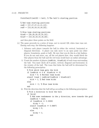 11.10. PROJECTS 343
field(ballY,ballX) = ball; % The ball’s starting position
% Red team starting positions
redX = [17,17,17,11,11,11];
redY = [13,16,19,10,16,22];
% Blue team starting positions
blueX = [25,25,25,31,31,31];
blueY = [13,16,19,10,16,22];
and then place these points on the ﬁeld.
(e) The game proceeds in a series of steps, not to exceed 120, when time runs out.
During each step, the following happens:
i. Advance each player towards the ball in either the vertical, horizontal or
diagonal directions. A player can only move to an open point (no other
players, boundaries, goals or ball). Be sure that you do this in a fair fashion.
If you do not and move, say, all the red players ﬁrst, they would block the
blue players from the ball and the red team would have an unfair advantage.
ii. Count the number of players (redKick, blueKick) of each team surrounding
the ball. You must check all 8 points, vertical, diagonal and horizontal, in
the vicinity of the ball. The team that kicks the ball will be determined by
the following prescription:
% Pick which team gets the kick
if (redKick == 0 & blueKick == 0)
kick = 0; % Neither team kicks
elseif (rand < redKick/(redKick + blueKick))
kick = 1; % Red team kicks
else
kick = -1; % Blue team kicks
end
iii. Pick the direction that the ball will go according to the following prescription:
% Pick a direction to kick the ball
if (kick)
% Add some randomness in the y direction, move towards the goal
randKick = rand;
if (randKick <= 0.3333)
kicky = -1;
elseif (randKick <= 0.6667)
kicky = 0;
else
kicky = 1;
end
 