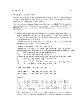 11.10. PROJECTS 345
5. Going, going, going...Gone!
Baseball, like most sports, is a game of inches. (Except for soccer, of course, which is
a game of feet!) However, some things in baseball happen on a grand scale, like the
distance a ball travels when hit for a home run.
There are two parts to this problem, both to be solved with MATLAB. You can solve
them using any numerical/computational technique you like so long as it is done with
MATLAB. You must use a function called homeRunDistance which is described in a
little detail below.
(a) A baseball is struck at a height of 3 feet about the ground. It can have any velocity
between 0 (Bielajew territory) and 250 feet/second (McGuire/Sosa territory). It
can have any angle with respect to the ground from 0 (parallel to the ground) to
90 degrees (straight up in the air).
Using the equations of motion described below, write a MATLAB function that
starts something like this. (It can be diﬀerent.)
function d = homeRunDistance(y0,theta,v,G,D)
%HOMERUNDISTANCE returns distance a ball travels (hits the ground)
% homeRunDistance(y0,theta,v,G,D) calculates distance a baseball travels
% before it hits the ground assuming that:
% y0 is the initial height of the ball (ft)
% theta is the angle in degrees of the start of the trajectory with
% respect to the ground (90 is straight up)
% v is the initial speed (ft/s)
% G is the magnitude of the acceleration due to gravity (ft/s/s)
% D is the magnitude of the drag factor (1/ft)
%
% The components of acceleration are:
%
% ax = -D*vx*v (x-direction in units ft/s/s)
% ay = -D*vy*v - G (y-direction in units ft/s/s)
%
% where
%
% vx = v*cos(pi*theta/180) (x-direction velocity in units ft/s)
% vy = v*sin(pi*theta/180) (y-direction velocity in units ft/s)
Using a script M-ﬁle to call the function homeRunDistance, make a 3D plot of
distance versus theta and v between the limits described above. (A 20 by 20
array should be suﬃcient.)
(b) For an initial velocity of 250 ft/s, what angle should the ball be hit for maximum
distance? You can determine the maximum in any way you please as long as it is
 