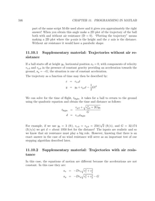 346 CHAPTER 11. PROGRAMMING IN MATLAB
part of the same script M-ﬁle used above and it gives you approximately the right
answer! When you obtain this angle make a 2D plot of the trajectory of the ball
both with and without air resistance (D = 0). “Plotting the trajectory” means
making a 2D plot where the y-axis is the height and the x axis is the distance.
Without air resistance it would have a parabolic shape.
11.10.1 Supplementary material: Trajectories without air re-
sistance
If a ball starts oﬀ at height y0, horizontal position x0 = 0, with components of velocity
vx,0 and vy,0 in the presence of constant gravity providing an acceleration towards the
ground, ay = −G, the situation is one of constant acceleration.
The trajectory as a function of time may then be described by:
x = vx,0t
y = y0 + vy,0t −
1
2
Gt2
We can solve for the time of ﬂight, tﬂight, it takes for a ball to return to the ground
using the quadratic equation and obtain the time and distance as follows:
tﬂight =
vy,0 + v2
y,0 + 2Gy0
G
d = vx,0tﬂight
For example, if we use y0 = 3 (ft), vx,0 = vy,0 = 250/
√
2 (ft/s), and G = 32.174
(ft/s/s) we get d = about 1950 feet for the distance! The inputs are realistic and so
we know that air resistance must play a big role. However, knowing that there is an
exact answer in the case of no wind resistance will serve as an important test of our
stepping algorithm described later.
11.10.2 Supplementary material: Trajectories with air resis-
tance
In this case, the equations of motion are diﬀerent because the accelerations are not
constant. In this case they are:
ax = −Dvx v2
x + v2
y
ay = −Dvy v2
x + v2
y − G
 