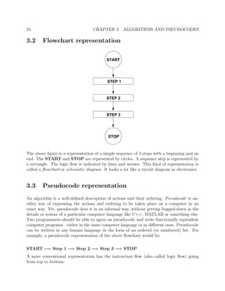 24 CHAPTER 3. ALGORITHMS AND PSEUDOCODES
3.2 Flowchart representation
STEP 1
STEP 2
STEP 3
START
STOP
The above ﬁgure is a representation of a simple sequence of 3 steps with a beginning and an
end. The START and STOP are represented by circles. A sequence step is represented by
a rectangle. The logic ﬂow is indicated by lines and arrows. This kind of representation is
called a ﬂowchart or schematic diagram. It looks a lot like a circuit diagram in electronics.
3.3 Pseudocode representation
An algorithm is a well-deﬁned description of actions and their ordering. Pseudocode is an-
other way of expressing the actions and ordering to be taken place on a computer in an
exact way. Yet, pseudocode does it in an informal way, without getting bogged-down in the
details or syntax of a particular computer language like C++, MATLAB or something else.
Two programmers should be able to agree on pseudocode and write functionally equivalent
computer programs—either in the same computer language or in diﬀerent ones. Pseudocode
can be written in any human language in the form of an ordered (or numbered) list. For
example, a pseudocode representation of the above ﬂowchart would be:
START =⇒ Step 1 =⇒ Step 2 =⇒ Step 3 =⇒ STOP
A more conventional representation has the instruction ﬂow (also called logic ﬂow) going
from top to bottom:
 