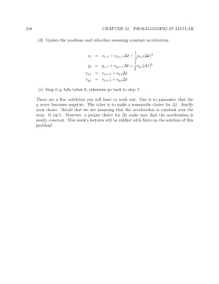 348 CHAPTER 11. PROGRAMMING IN MATLAB
(d) Update the positions and velocities assuming constant acceleration.
xi = xi−1 + vx,i−1∆t +
1
2
ax,i(∆t)2
yi = yi−1 + vy,i−1∆t +
1
2
ay,i(∆t)2
vx,i = vx,i−1 + ax,i∆t
vy,i = vx,i−1 + ay,i∆t
(e) Stop if yi falls below 0, otherwise go back to step 2.
There are a few subtleties you will have to work out. One is to guarantee that the
y never becomes negative. The other is to make a reasonable choice for ∆t. Justify
your choice. Recall that we are assuming that the acceleration is constant over the
step. It isn’t. However, a proper choice for ∆t make sure that the acceleration is
nearly constant. This week’s lectures will be riddled with hints on the solution of this
problem!
 