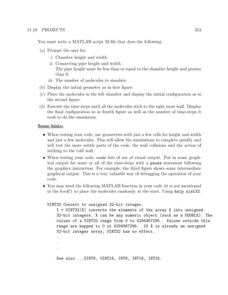 11.10. PROJECTS 353
You must write a MATLAB script M-ﬁle that does the following:
(a) Prompt the user for:
i. Chamber height and width
ii. Connecting pipe height and width.
The pipe height must be less than or equal to the chamber height and greater
than 0.
iii. The number of molecules to simulate.
(b) Display the initial geometry as in ﬁrst ﬁgure.
(c) Place the molecules in the left chamber and display the initial conﬁguration as in
the second ﬁgure.
(d) Execute the time steps until all the molecules stick to the right most wall. Display
the ﬁnal conﬁguration as in fourth ﬁgure as well as the number of time-steps it
took to do the simulation.
Some hints:
• When testing your code, use geometries with just a few cells for height and width
and just a few molecules. This will allow the simulations to complete quickly and
will test the more subtle parts of the code, the wall collisions and the action of
sticking to the cold wall.
• When testing your code, make lots of use of visual output. Put in some graph-
ical output for some or all of the time-steps with a pause statement following
the graphics instruction. For example, the third ﬁgure shows some intermediate
graphical output. This is a very valuable way of debugging the operation of your
code.
• You may need the following MATLAB function in your code (it is not mentioned
in the book!) to place the molecules randomly at the start. Using help uint32:
UINT32 Convert to unsigned 32-bit integer.
I = UINT32(X) converts the elements of the array X into unsigned
32-bit integers. X can be any numeric object (such as a DOUBLE). The
values of a UINT32 range from 0 to 4294967295. Values outside this
range are mapped to 0 or 4294967295. If X is already an unsigned
32-bit integer array, UINT32 has no effect.
.
.
.
See also ...UINT8, UINT16, INT8, INT16, INT32.
 