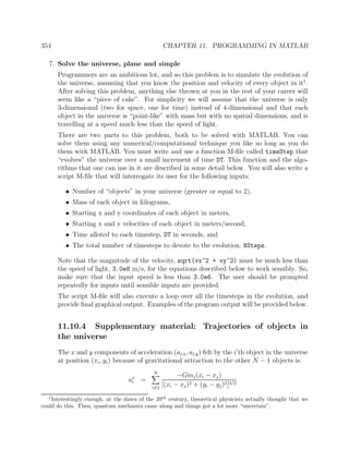 354 CHAPTER 11. PROGRAMMING IN MATLAB
7. Solve the universe, plane and simple
Programmers are an ambitious lot, and so this problem is to simulate the evolution of
the universe, assuming that you know the position and velocity of every object in it1
.
After solving this problem, anything else thrown at you in the rest of your career will
seem like a “piece of cake”. For simplicity we will assume that the universe is only
3-dimensional (two for space, one for time) instead of 4-dimensional and that each
object in the universe is “point-like” with mass but with no spatial dimensions, and is
travelling at a speed much less than the speed of light.
There are two parts to this problem, both to be solved with MATLAB. You can
solve them using any numerical/computational technique you like so long as you do
them with MATLAB. You must write and use a function M-ﬁle called timeStep that
“evolves” the universe over a small increment of time DT. This function and the algo-
rithms that one can use in it are described in some detail below. You will also write a
script M-ﬁle that will interrogate its user for the following inputs:
• Number of “objects” in your universe (greater or equal to 2),
• Mass of each object in kilograms,
• Starting x and y coordinates of each object in meters,
• Starting x and y velocities of each object in meters/second,
• Time alloted to each timestep, DT in seconds, and
• The total number of timesteps to devote to the evolution, NSteps.
Note that the magnitude of the velocity, sqrt(vx^2 + vy^2) must be much less than
the speed of light, 3.0e8 m/s, for the equations described below to work sensibly. So,
make sure that the input speed is less than 3.0e6. The user should be prompted
repeatedly for inputs until sensible inputs are provided.
The script M-ﬁle will also execute a loop over all the timesteps in the evolution, and
provide ﬁnal graphical output. Examples of the program output will be provided below.
11.10.4 Supplementary material: Trajectories of objects in
the universe
The x and y components of acceleration (ai,x, ai,y) felt by the i’th object in the universe
at position (xi, yi) because of gravitational attraction to the other N − 1 objects is:
ax
i =
N
i=j
−Gmj(xi − xj)
[(xi − xj)2 + (yi − yj)2]3/2
1
Interestingly enough, at the dawn of the 20th
century, theoretical physicists actually thought that we
could do this. Then, quantum mechanics came along and things got a lot more “uncertain”.
 