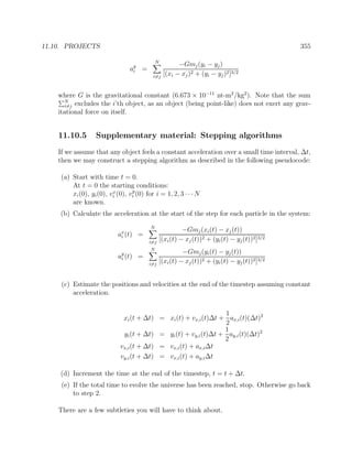 11.10. PROJECTS 355
ay
i =
N
i=j
−Gmj(yi − yj)
[(xi − xj)2 + (yi − yj)2]3/2
where G is the gravitational constant (6.673 × 10−11
nt-m2
/kg2
). Note that the sum
N
i=j excludes the i’th object, as an object (being point-like) does not exert any grav-
itational force on itself.
11.10.5 Supplementary material: Stepping algorithms
If we assume that any object feels a constant acceleration over a small time interval, ∆t,
then we may construct a stepping algorithm as described in the following pseudocode:
(a) Start with time t = 0.
At t = 0 the starting conditions:
xi(0), yi(0), vx
i (0), vy
i (0) for i = 1, 2, 3 · · ·N
are known.
(b) Calculate the acceleration at the start of the step for each particle in the system:
ax
i (t) =
N
i=j
−Gmj(xi(t) − xj(t))
[(xi(t) − xj(t))2 + (yi(t) − yj(t))2]3/2
ay
i (t) =
N
i=j
−Gmj(yi(t) − yj(t))
[(xi(t) − xj(t))2 + (yi(t) − yj(t))2]3/2
(c) Estimate the positions and velocities at the end of the timestep assuming constant
acceleration.
xi(t + ∆t) = xi(t) + vx,i(t)∆t +
1
2
ax,i(t)(∆t)2
yi(t + ∆t) = yi(t) + vy,i(t)∆t +
1
2
ay,i(t)(∆t)2
vx,i(t + ∆t) = vx,i(t) + ax,i∆t
vy,i(t + ∆t) = vx,i(t) + ay,i∆t
(d) Increment the time at the end of the timestep, t = t + ∆t.
(e) If the total time to evolve the universe has been reached, stop. Otherwise go back
to step 2.
There are a few subtleties you will have to think about.
 