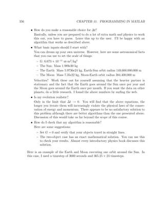 356 CHAPTER 11. PROGRAMMING IN MATLAB
• How do you make a reasonable choice for ∆t?
Basically, unless you are prepared to do a lot of extra math and physics to work
this out, you have to guess. Leave this up to the user. I’ll be happy with an
algorithm that works as described above.
• What basic inputs should I start with?
You can dream up your own universe. However, here are some astronomical facts
that you can use to set the scale of things:
– G: 6.673 × 10−11
nt-m2
/kg2
– The Sun: Mass 1.989e30 kg
– The Earth: Mass 5.9736e24 kg, Earth-Sun orbit radius 149,600,000,000 m
– The Moon: Mass 7.35e22 kg, Moon-Earth orbit radius 384,400,000 m
Velocities? Work these out for yourself assuming that the heavier partner is
stationary and the fact that the Earth goes around the Sun once per year and
the Moon goes around the Earth once per month. If you want the data on other
planets, do a little research. I found the above numbers by surﬁng the web.
• Is my evolution realistic?
Only in the limit that ∆t → 0. You will ﬁnd that the above equations, the
longer you iterate them will increasingly violate the physical laws of the conser-
vation of energy and momentum. There appears to be no satisfactory solution to
this problem although there are better algorithms than the one presented above.
Discussion of this would take us far beyond the scope of this course.
• How do I check that my algorithm is reasonable?
Here are some suggestions:
– Set G = 0 and verify that your objects travel in straight lines.
– The two-object case has an exact mathematical solution. You can use this
to check your results. Almost every introductory physics book discusses this
solution.
Here is an example of the Earth and Moon executing one orbit around the Sun. In
this case, I used a timestep of 3600 seconds and 365.25 × 24 timesteps.
 
