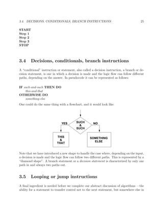 3.4. DECISIONS, CONDITIONALS, BRANCH INSTRUCTIONS 25
START
Step 1
Step 2
Step 3
STOP
3.4 Decisions, conditionals, branch instructions
A “conditional” instruction or statement, also called a decision instruction, a branch or de-
cision statement, is one in which a decision is made and the logic ﬂow can follow diﬀerent
paths, depending on the answer. In pseudocode it can be represented as follows:
IF such-and-such THEN DO
this-and-that
OTHERWISE DO
something-else
One could do the same thing with a ﬂowchart, and it would look like:
YES NOSUCH
&
SUCH
THIS
&
THAT
SOMETHING
ELSE
Note that we have introduced a new shape to handle the case where, depending on the input,
a decision is made and the logic ﬂow can follow two diﬀerent paths. This is represented by a
“diamond shape”. A branch statement or a decision statement is characterized by only one
path in and always two paths out.
3.5 Looping or jump instructions
A ﬁnal ingredient is needed before we complete our abstract discussion of algorithms —the
ability for a statement to transfer control not to the next statement, but somewhere else in
 