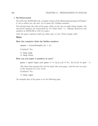 360 CHAPTER 11. PROGRAMMING IN MATLAB
8. Re-Mastermind
You will write MATLAB code, a simpler version of the Mastermind program of Chapter
8, one in which you, the user, try to guess the 4 hidden numbers.
You already know the rules of the game. Only, in the case, to make things simpler, the
uncovered numbers are represented by ’0’s rather than ’?’s. (Mixing characters and
numbers in MATLAB is a bit of a pain.)
And, the game continues until you either quit, or win. Pretty simple, huh?
Hints:
How the computer ﬁnds the hidden numbers
answer = floor(9*rand(1,4) + 1);
Confused? Try:
>> help rand
>> help floor
How can you input 4 numbers at once?
guess = input(’Input your guess (1 <= [a,b,c,d] <= 9), [0,0,0,0] to quit: ’);
The above line prompts the user for input (See next page.) and the user can type
in the elements of a row vector.
Confused? Try:
>> help input
An example play of the game is on the following page.
 