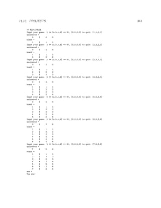 11.10. PROJECTS 361
>> MasterMind
Input your guess (1 <= [a,b,c,d] <= 9), [0,0,0,0] to quit: [1,1,1,1]
uncovered =
0 0 0 0
board =
1 1 1 1
Input your guess (1 <= [a,b,c,d] <= 9), [0,0,0,0] to quit: [2,2,2,2]
uncovered =
0 0 2 0
board =
1 1 1 1
2 2 2 2
Input your guess (1 <= [a,b,c,d] <= 9), [0,0,0,0] to quit: [3,3,2,3]
uncovered =
0 0 2 0
board =
1 1 1 1
2 2 2 2
3 3 2 3
Input your guess (1 <= [a,b,c,d] <= 9), [0,0,0,0] to quit: [4,4,2,4]
uncovered =
0 0 2 0
board =
1 1 1 1
2 2 2 2
3 3 2 3
4 4 2 4
Input your guess (1 <= [a,b,c,d] <= 9), [0,0,0,0] to quit: [5,5,2,5]
uncovered =
0 5 2 0
board =
1 1 1 1
2 2 2 2
3 3 2 3
4 4 2 4
5 5 2 5
Input your guess (1 <= [a,b,c,d] <= 9), [0,0,0,0] to quit: [6,5,2,6]
uncovered =
0 5 2 6
board =
1 1 1 1
2 2 2 2
3 3 2 3
4 4 2 4
5 5 2 5
6 5 2 6
Input your guess (1 <= [a,b,c,d] <= 9), [0,0,0,0] to quit: [7,5,2,6]
uncovered =
7 5 2 6
board =
1 1 1 1
2 2 2 2
3 3 2 3
4 4 2 4
5 5 2 5
6 5 2 6
7 5 2 6
ans =
You win!
 