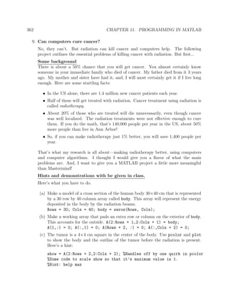 362 CHAPTER 11. PROGRAMMING IN MATLAB
9. Can computers cure cancer?
No, they can’t. But radiation can kill cancer and computers help. The following
project outlines the essential problems of killing cancer with radiation. But ﬁrst...
Some background
There is about a 50% chance that you will get cancer. You almost certainly know
someone in your immediate family who died of cancer. My father died from it 3 years
ago. My mother and sister have had it, and, I will most certainly get it if I live long
enough. Here are some startling facts:
• In the US alone, there are 1.4 million new cancer patients each year.
• Half of these will get treated with radiation. Cancer treatment using radiation is
called radiotherapy.
• About 20% of those who are treated will die unnecessarily, even though cancer
was well localized. The radiation treatments were not eﬀective enough to cure
them. If you do the math, that’s 140,000 people per year in the US, about 50%
more people than live in Ann Arbor!
• So, if you can make radiotherapy just 1% better, you will save 1,400 people per
year.
That’s what my research is all about—making radiotherapy better, using computers
and computer algorithms. I thought I would give you a ﬂavor of what the main
problems are. And, I want to give you a MATLAB project a little more meaningful
than Mastermind!
Hints and demonstrations with be given in class.
Here’s what you have to do.
(a) Make a model of a cross section of the human body 30×40 cm that is represented
by a 30 row by 40 column array called body. This array will represent the energy
deposited in the body by the radiation beams.
Rows = 30; Cols = 40; body = zeros(Rows, Cols);
(b) Make a working array that pads an extra row or column on the exterior of body.
This accounts for the outside. A(2:Rows + 1,2:Cols + 1) = body;
A(1,:) = 0; A(:,1) = 0; A(Rows + 2, :) = 0; A(:,Cols + 2) = 0;
(c) The tumor is a 4×4 cm square in the center of the body. Use pcolor and plot
to show the body and the outline of the tumor before the radiation is present.
Here’s a hint:
show = A(2:Rows + 2,2:Cols + 2); %Handles off by one quirk in pcolor
%Some code to scale show so that it’s maximum value is 1.
%Hint: help max
 