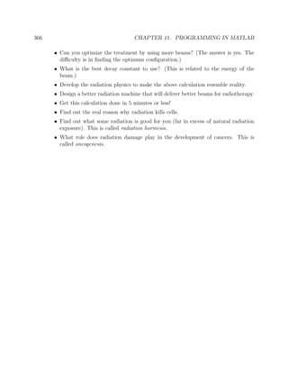 366 CHAPTER 11. PROGRAMMING IN MATLAB
• Can you optimize the treatment by using more beams? (The answer is yes. The
diﬃculty is in ﬁnding the optimum conﬁguration.)
• What is the best decay constant to use? (This is related to the energy of the
beam.)
• Develop the radiation physics to make the above calculation resemble reality.
• Design a better radiation machine that will deliver better beams for radiotherapy.
• Get this calculation done in 5 minutes or less!
• Find out the real reason why radiation kills cells.
• Find out what some radiation is good for you (far in excess of natural radiation
exposure). This is called radiation hormesis.
• What role does radiation damage play in the development of cancers. This is
called oncogenesis.
 
