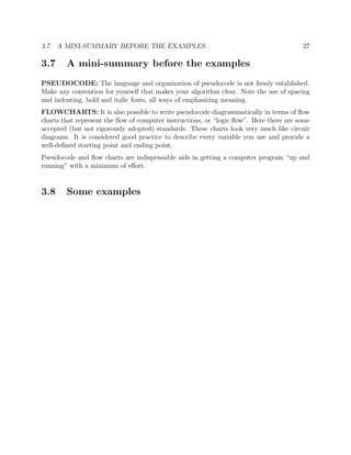 3.7. A MINI-SUMMARY BEFORE THE EXAMPLES 27
3.7 A mini-summary before the examples
PSEUDOCODE: The language and organization of pseudocode is not ﬁrmly established.
Make any convention for yourself that makes your algorithm clear. Note the use of spacing
and indenting, bold and italic fonts, all ways of emphasizing meaning.
FLOWCHARTS: It is also possible to write pseudocode diagrammatically in terms of ﬂow
charts that represent the ﬂow of computer instructions, or “logic ﬂow”. Here there are some
accepted (but not rigorously adopted) standards. These charts look very much like circuit
diagrams. It is considered good practice to describe every variable you use and provide a
well-deﬁned starting point and ending point.
Pseudocode and ﬂow charts are indispensable aids in getting a computer program “up and
running” with a minimum of eﬀort.
3.8 Some examples
 