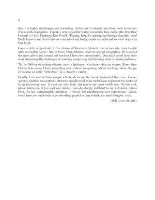 ii
that it is highly challenging and rewarding. As for how it actually gets done, well, to be sure
it is a work-in-progress. I spent a very enjoyable term co-teaching this course (the ﬁrst time
I taught it) with Professor Ken Powell. Thanks, Ken, for nursing me through that ﬁrst year!
Both James’s and Ken’s diverse computational backgrounds are reﬂected to some degree in
this book.
I owe a debt of gratitude to the dozens of Graduate Student Instructors who have taught
with me on this course. One of them, Dan Osborne, deserves special recognition. He is one of
the most gifted and committed teachers I have ever encountered. Dan and I spent hour after
hour discussing the challenges of teaching computing and thinking skills to undergraduates.
To the 5000 or so undergraduates, mostly freshmen, who have taken my course: Every time
I teach this course I learn something new—about computing, about teaching, about the joy
of making an early “deﬂection” in a student’s career.
Finally, I am one of those people who tends to see the forest, instead of the trees. Conse-
quently, spelling and sentence structure usually yield to an enthusiasm to present the material
in an interesting way. It’s not my only fault, but maybe my most visible one. To this end,
please inform me if you spot any errors. I am also deeply indebted to my wife-to-be, Linda
Park, for her unimaginable attention to detail, her proofreading and suggestions. Linda,
every time you undertake a proofreading project on my behalf, my mind boggles, truly.
AFB, June 29, 2011
 