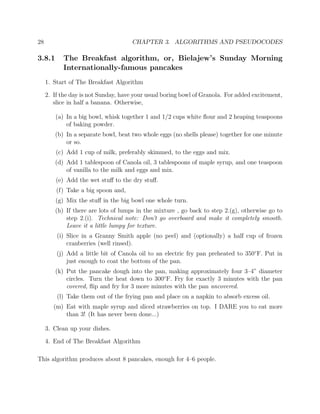 28 CHAPTER 3. ALGORITHMS AND PSEUDOCODES
3.8.1 The Breakfast algorithm, or, Bielajew’s Sunday Morning
Internationally-famous pancakes
1. Start of The Breakfast Algorithm
2. If the day is not Sunday, have your usual boring bowl of Granola. For added excitement,
slice in half a banana. Otherwise,
(a) In a big bowl, whisk together 1 and 1/2 cups white ﬂour and 2 heaping teaspoons
of baking powder.
(b) In a separate bowl, beat two whole eggs (no shells please) together for one minute
or so.
(c) Add 1 cup of milk, preferably skimmed, to the eggs and mix.
(d) Add 1 tablespoon of Canola oil, 3 tablespoons of maple syrup, and one teaspoon
of vanilla to the milk and eggs and mix.
(e) Add the wet stuﬀ to the dry stuﬀ.
(f) Take a big spoon and,
(g) Mix the stuﬀ in the big bowl one whole turn.
(h) If there are lots of lumps in the mixture , go back to step 2.(g), otherwise go to
step 2.(i). Technical note: Don’t go overboard and make it completely smooth.
Leave it a little lumpy for texture.
(i) Slice in a Granny Smith apple (no peel) and (optionally) a half cup of frozen
cranberries (well rinsed).
(j) Add a little bit of Canola oil to an electric fry pan preheated to 350◦
F. Put in
just enough to coat the bottom of the pan.
(k) Put the pancake dough into the pan, making approximately four 3–4” diameter
circles. Turn the heat down to 300◦
F. Fry for exactly 3 minutes with the pan
covered, ﬂip and fry for 3 more minutes with the pan uncovered.
(l) Take them out of the frying pan and place on a napkin to absorb excess oil.
(m) Eat with maple syrup and sliced strawberries on top. I DARE you to eat more
than 3! (It has never been done...)
3. Clean up your dishes.
4. End of The Breakfast Algorithm
This algorithm produces about 8 pancakes, enough for 4–6 people.
 