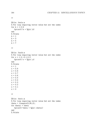 388 CHAPTER 13. MISCELLANEOUS TOPICS
or
%File: fex1a.m
% For loop requiring vector value but not the index
for k = 1:2:8
fprintf(’k = %gn’,k)
end
% Prints
k = 1
k = 3
k = 5
k = 7
or
%File: fex1b.m
% For loop requiring vector value but not the index
for x = 1.0:-0.1:0.0
fprintf(’x = %gn’,x)
end
% Prints
x = 1
x = 0.9
x = 0.8
x = 0.7
x = 0.6
x = 0.5
x = 0.4
x = 0.3
x = 0.2
x = 0.1
x = 0
or
%File: fex1c.m
% For loop requiring vector value but not the index
theta = linspace(0,90,3);
for thetai = theta
fprintf(’theta = %gn’,thetai)
end
% Prints
 