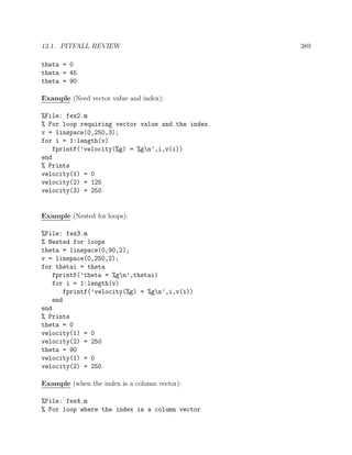 13.1. PITFALL REVIEW 389
theta = 0
theta = 45
theta = 90
Example (Need vector value and index):
%File: fex2.m
% For loop requiring vector value and the index
v = linspace(0,250,3);
for i = 1:length(v)
fprintf(’velocity(%g) = %gn’,i,v(i))
end
% Prints
velocity(1) = 0
velocity(2) = 125
velocity(3) = 250
Example (Nested for loops):
%File: fex3.m
% Nested for loops
theta = linspace(0,90,2);
v = linspace(0,250,2);
for thetai = theta
fprintf(’theta = %gn’,thetai)
for i = 1:length(v)
fprintf(’velocity(%g) = %gn’,i,v(i))
end
end
% Prints
theta = 0
velocity(1) = 0
velocity(2) = 250
theta = 90
velocity(1) = 0
velocity(2) = 250
Example (when the index is a column vector):
%File: fex4.m
% For loop where the index is a column vector
 