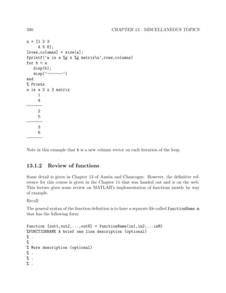 390 CHAPTER 13. MISCELLANEOUS TOPICS
a = [1 2 3
4 5 6];
[rows,columns] = size(a);
fprintf(’a is a %g x %g matrixn’,rows,columns)
for b = a
disp(b);
disp(’-------’)
end
% Prints
a is a 2 x 3 matrix
1
4
-------
2
5
-------
3
6
-------
Note in this example that b is a new column vector on each iteration of the loop.
13.1.2 Review of functions
Some detail is given in Chapter 13 of Austin and Chancogne. However, the deﬁnitive ref-
erence for this course is given in the Chapter 11 that was handed out and is on the web.
This lecture gives some review on MATLAB’s implementation of functions mostly by way
of example.
Recall:
The general syntax of the function deﬁnition is to have a separate ﬁle called functionName.m
that has the following form:
function [out1,out2,...,outN] = functionName(in1,in2,...inM)
%FUNCTIONNAME A brief one line description (optional)
% .
% .
% More description (optional)
% .
% .
% .
 
